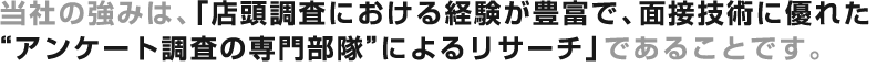 当社の強みは、『店頭調査における経験が豊富で、面接技術に優れた“アンケート調査の専門部隊”によるリサーチ』であることです。